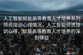 人工智能赋能高等教育人才培养系列师资培训心得情况，人工智能师资培训心得，赋能高等教育人才培养的深刻体验