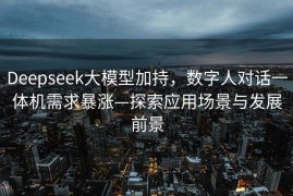 Deepseek大模型加持，数字人对话一体机需求暴涨—探索应用场景与发展前景