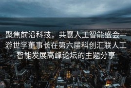 聚焦前沿科技，共襄人工智能盛会—游世学董事长在第六届科创汇联人工智能发展高峰论坛的主题分享