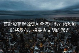 首部殷商起源史AI全流程系列微短剧即将发布，探寻古文明的曙光