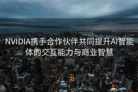 NVIDIA携手合作伙伴共同提升AI智能体的交互能力与商业智慧