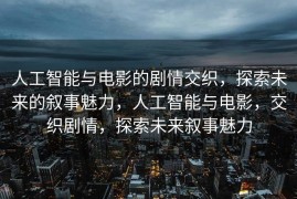 人工智能与电影的剧情交织，探索未来的叙事魅力，人工智能与电影，交织剧情，探索未来叙事魅力