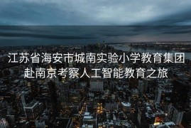江苏省海安市城南实验小学教育集团赴南京考察人工智能教育之旅