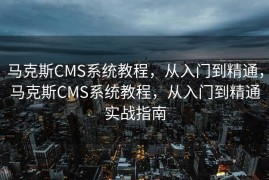 马克斯CMS系统教程，从入门到精通，马克斯CMS系统教程，从入门到精通实战指南