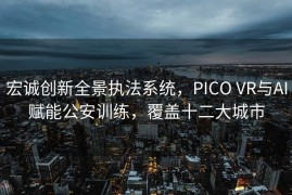 宏诚创新全景执法系统，PICO VR与AI赋能公安训练，覆盖十二大城市