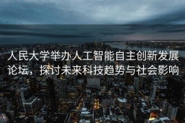 人民大学举办人工智能自主创新发展论坛，探讨未来科技趋势与社会影响