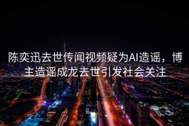 陈奕迅去世传闻视频疑为AI造谣，博主造谣成龙去世引发社会关注