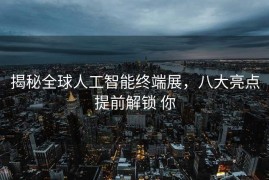 揭秘全球人工智能终端展，八大亮点提前解锁 你