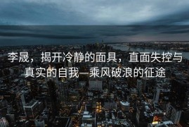 李晟，揭开冷静的面具，直面失控与真实的自我—乘风破浪的征途