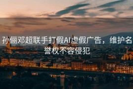 孙俪邓超联手打假AI虚假广告，维护名誉权不容侵犯