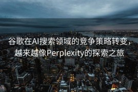 谷歌在AI搜索领域的竞争策略转变，越来越像Perplexity的探索之旅