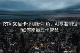 RTX 50显卡评测新视角，AI基准测试如何衡量显卡智慧