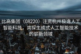 比高集团（08220）注资杭州极逸人工智能科技，共探生成式人工智能技术的崭新领域