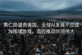 黄仁勋谴责美国，全球AI发展不应成为围堵游戏，而应推动共同伟大