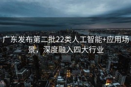 广东发布第二批22类人工智能+应用场景，深度融入四大行业