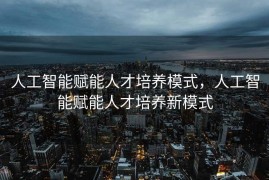 人工智能赋能人才培养模式，人工智能赋能人才培养新模式