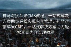 神马对接苹果CMS教程，一站式解决方案助你轻松实现内容管理，神马对接苹果CMS，一站式解决方案助力轻松实现内容管理教程