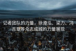 记者团队的力量，徐遵泓、梁力、冯吉章等众志成城的力量展现
