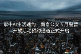 紫牛AI生活速约！南京公安五月警营开放活动预约通道正式开启