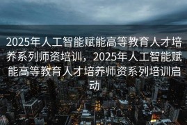 2025年人工智能赋能高等教育人才培养系列师资培训，2025年人工智能赋能高等教育人才培养师资系列培训启动