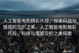 人工智能电影精彩片段，探索科技与情感的交织之美，人工智能电影精彩片段，科技与情感交织之美探索