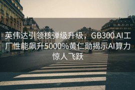 英伟达引领核弹级升级，GB300 AI工厂性能飙升5000%黄仁勋揭示AI算力惊人飞跃