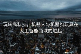 玩转高科技，机器人与机器狗玩具在人工智能领域的崛起