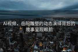 AI视频，岳阳雕塑的动态演绎背后的故事呈现眼前