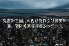 鬼畜新三国，AI视频制作引领搞笑风潮，举杯美酒顺顺顺的欢乐时光