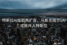 特斯拉AI版图再扩容，马斯克暗示xAI或将并入特斯拉