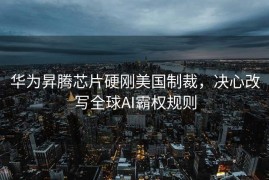 华为昇腾芯片硬刚美国制裁，决心改写全球AI霸权规则
