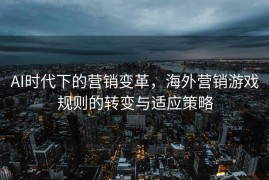 AI时代下的营销变革，海外营销游戏规则的转变与适应策略