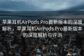苹果耳机AirPods Pro最新版本的深度解析，苹果耳机AirPods Pro最新版本的深度解析与评测