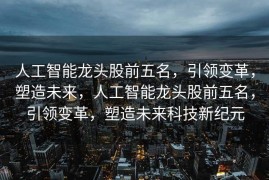 人工智能龙头股前五名，引领变革，塑造未来，人工智能龙头股前五名，引领变革，塑造未来科技新纪元