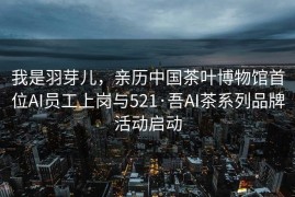 我是羽芽儿，亲历中国茶叶博物馆首位AI员工上岗与521·吾AI茶系列品牌活动启动