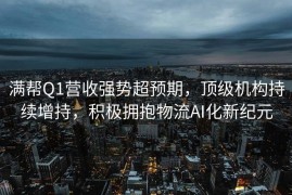 满帮Q1营收强势超预期，顶级机构持续增持，积极拥抱物流AI化新纪元