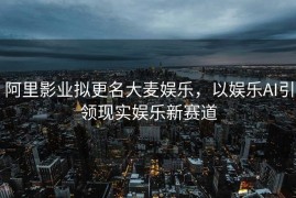 阿里影业拟更名大麦娱乐，以娱乐AI引领现实娱乐新赛道