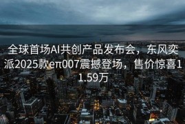 全球首场AI共创产品发布会，东风奕派2025款eπ007震撼登场，售价惊喜11.59万