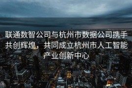 联通数智公司与杭州市数据公司携手共创辉煌，共同成立杭州市人工智能产业创新中心