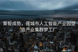聚智成势，晋城市人工智能产业园塑造产业集群梦工厂