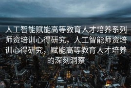 人工智能赋能高等教育人才培养系列师资培训心得研究，人工智能师资培训心得研究，赋能高等教育人才培养的深刻洞察