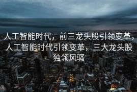 人工智能时代，前三龙头股引领变革，人工智能时代引领变革，三大龙头股独领风骚