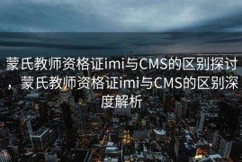 蒙氏教师资格证imi与CMS的区别探讨，蒙氏教师资格证imi与CMS的区别深度解析