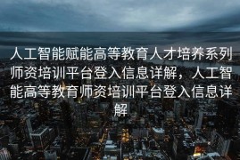 人工智能赋能高等教育人才培养系列师资培训平台登入信息详解，人工智能高等教育师资培训平台登入信息详解
