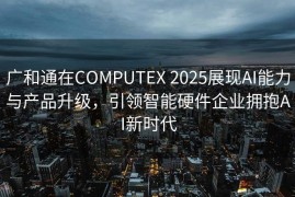 广和通在COMPUTEX 2025展现AI能力与产品升级，引领智能硬件企业拥抱AI新时代