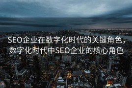 SEO企业在数字化时代的关键角色，数字化时代中SEO企业的核心角色