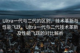 Ultra一代与二代的区别，技术革新与性能飞跃，Ultra一代与二代技术革新及性能飞跃的对比解析