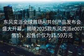 东风奕派全球首场AI共创产品发布会盛大开幕，揭晓2025款东风奕派e007售价，起售价仅为11.59万元