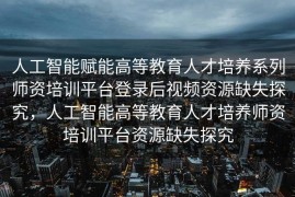 人工智能赋能高等教育人才培养系列师资培训平台登录后视频资源缺失探究，人工智能高等教育人才培养师资培训平台资源缺失探究