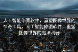 人工智能修图软件，重塑图像世界的神奇工具，人工智能修图软件，重塑图像世界的魔法利器